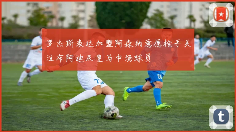 罗杰斯表达加盟阿森纳意愿枪手关注布阿迪及皇马中场球员