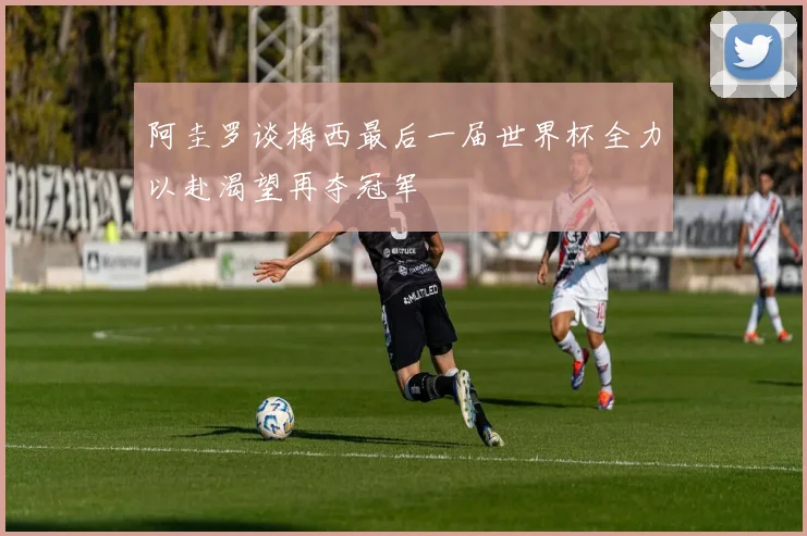 阿圭罗谈梅西最后一届世界杯全力以赴渴望再夺冠军