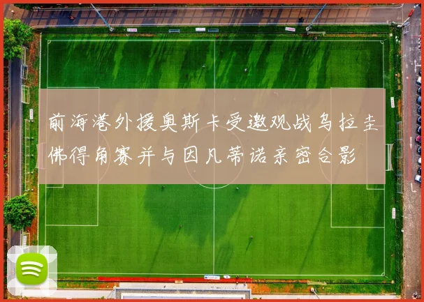 前海港外援奥斯卡受邀观战乌拉圭佛得角赛并与因凡蒂诺亲密合影