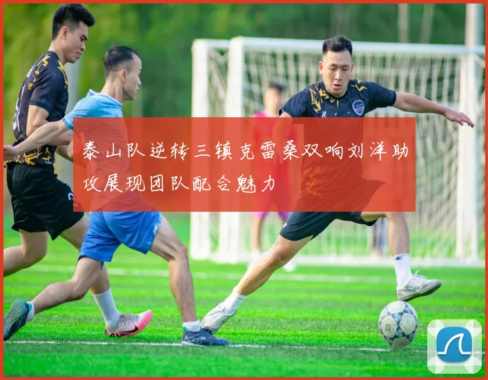 泰山队逆转三镇克雷桑双响刘洋助攻展现团队配合魅力