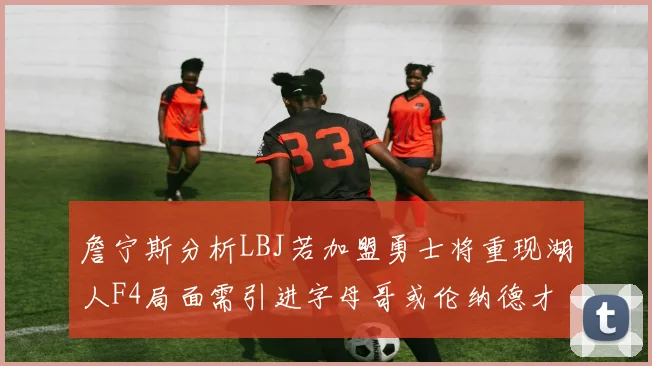 詹宁斯分析LBJ若加盟勇士将重现湖人F4局面需引进字母哥或伦纳德才能成功