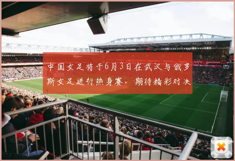 中国女足将于6月3日在武汉与俄罗斯女足进行热身赛，期待精彩对决