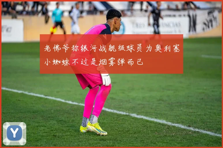 老佛爷称银河战舰级球员为奥利塞小蜘蛛不过是烟雾弹而已