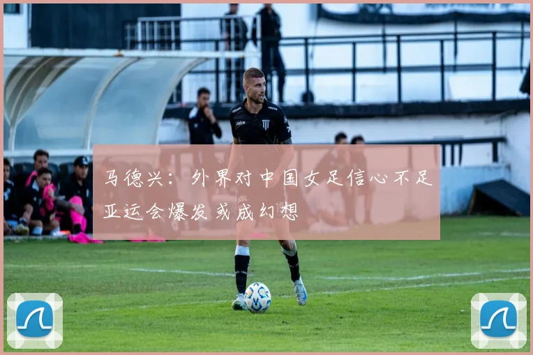 马德兴：外界对中国女足信心不足亚运会爆发或成幻想