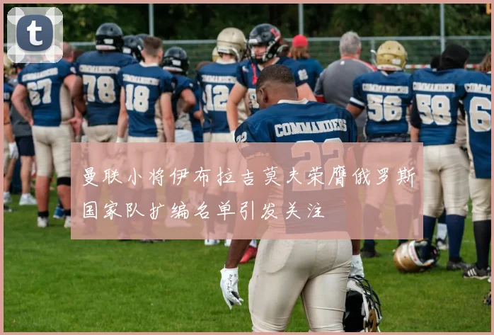 曼联小将伊布拉吉莫夫荣膺俄罗斯国家队扩编名单引发关注