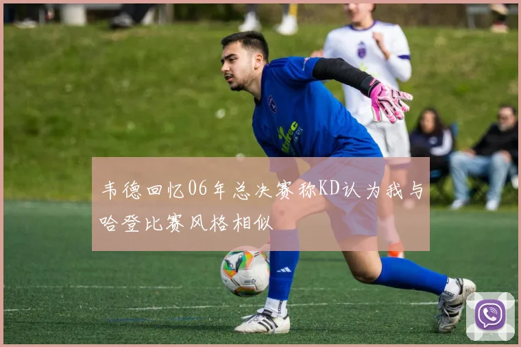 韦德回忆06年总决赛称KD认为我与哈登比赛风格相似