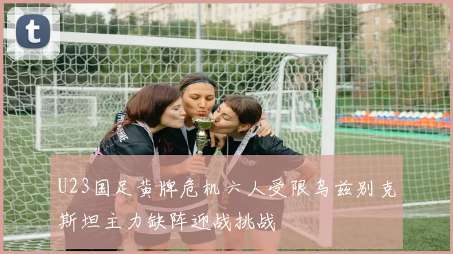 U23国足黄牌危机六人受限乌兹别克斯坦主力缺阵迎战挑战