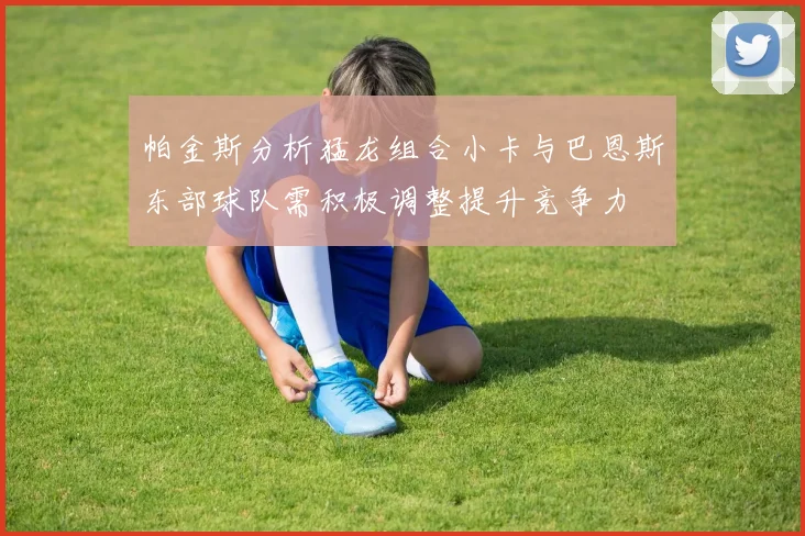 帕金斯分析猛龙组合小卡与巴恩斯东部球队需积极调整提升竞争力