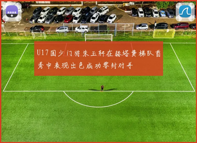 U17国少门将朱玉轩在赫塔费梯队首秀中表现出色成功零封对手