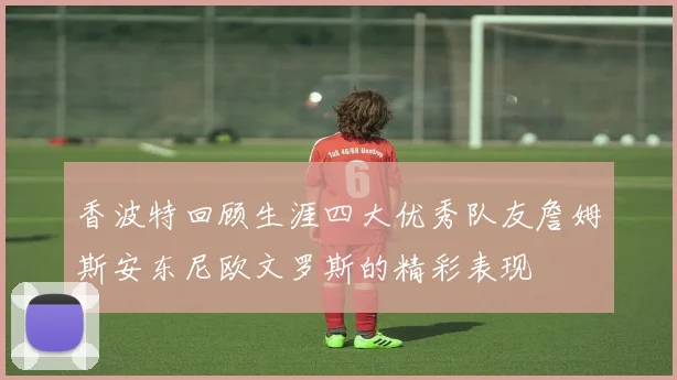 香波特回顾生涯四大优秀队友詹姆斯安东尼欧文罗斯的精彩表现