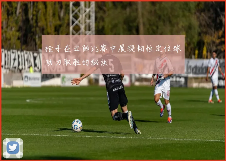 枪手在丑陋比赛中展现韧性定位球助力取胜的秘诀
