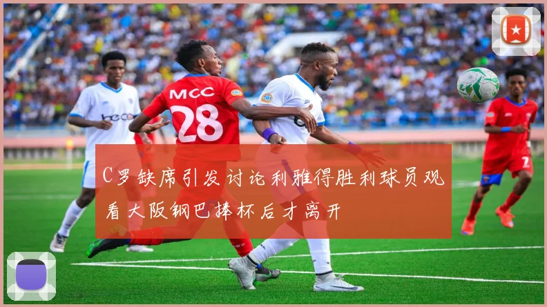 C罗缺席引发讨论利雅得胜利球员观看大阪钢巴捧杯后才离开