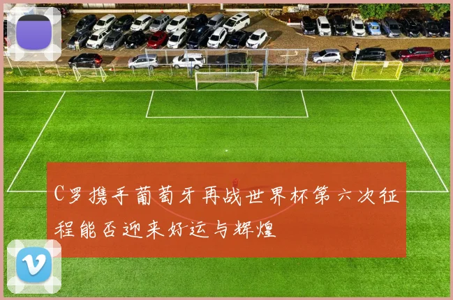 C罗携手葡萄牙再战世界杯第六次征程能否迎来好运与辉煌