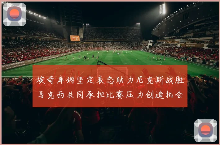 埃奇库姆坚定表态助力尼克斯战胜马克西共同承担比赛压力创造机会
