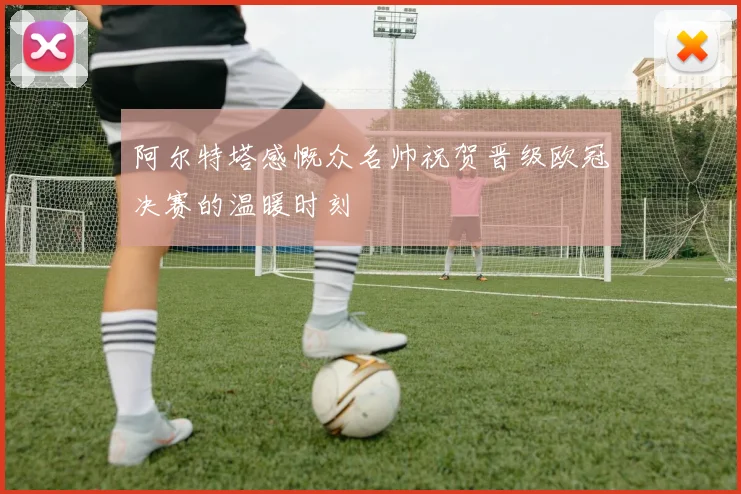 阿尔特塔感慨众名帅祝贺晋级欧冠决赛的温暖时刻