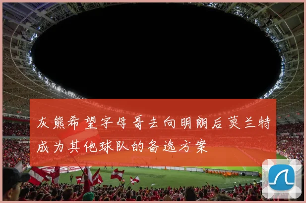灰熊希望字母哥去向明朗后莫兰特成为其他球队的备选方案
