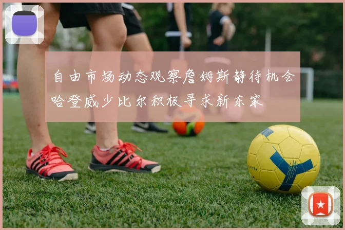 自由市场动态观察詹姆斯静待机会哈登威少比尔积极寻求新东家