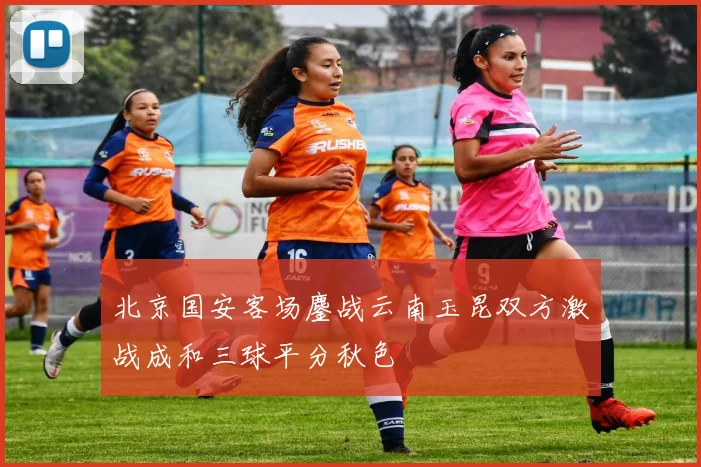 北京国安客场鏖战云南玉昆双方激战成和三球平分秋色