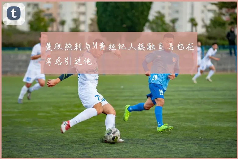 曼联热刺与M费经纪人接触皇马也在考虑引进他