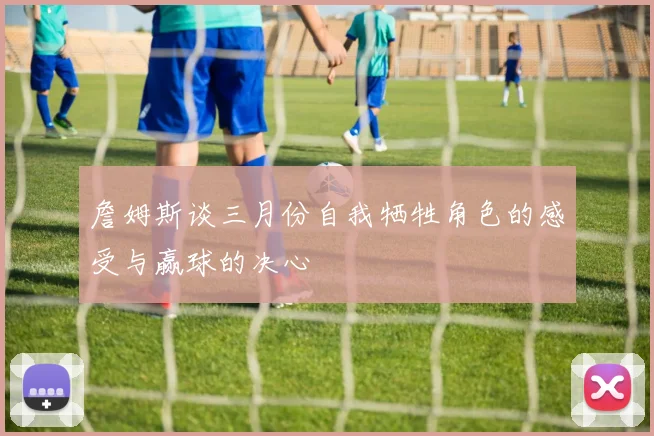 詹姆斯谈三月份自我牺牲角色的感受与赢球的决心