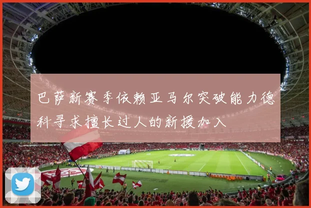巴萨新赛季依赖亚马尔突破能力德科寻求擅长过人的新援加入