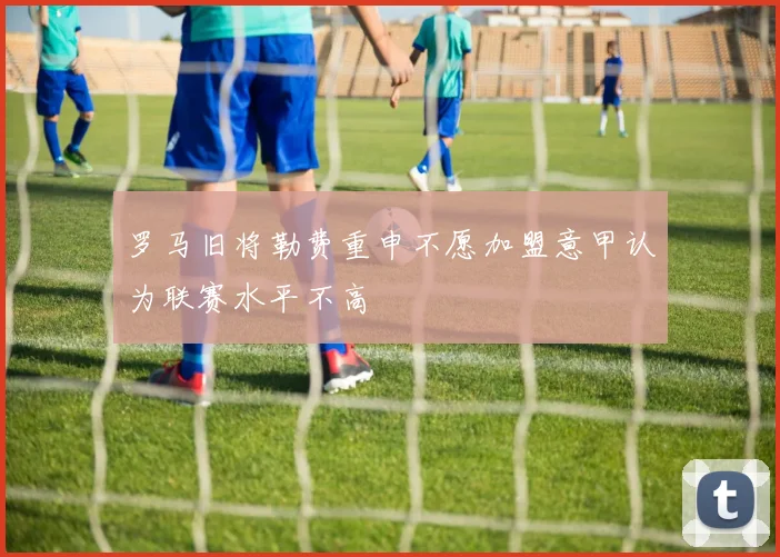 罗马旧将勒费重申不愿加盟意甲认为联赛水平不高