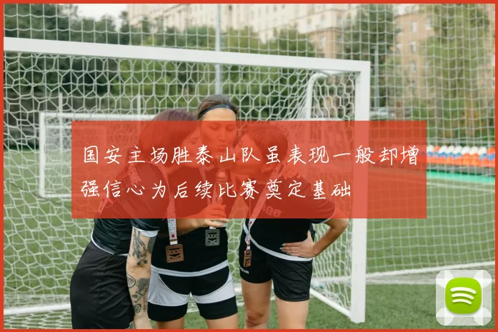 国安主场胜泰山队虽表现一般却增强信心为后续比赛奠定基础