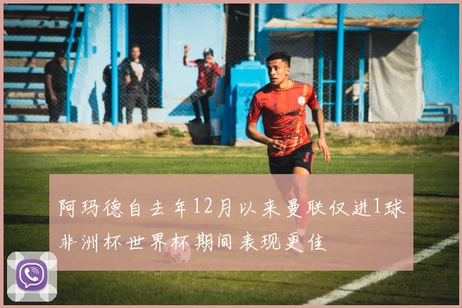 阿玛德自去年12月以来曼联仅进1球非洲杯世界杯期间表现更佳