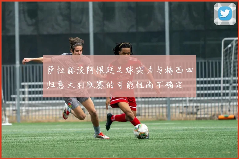 萨拉赫谈阿根廷足球实力与梅西回归意大利联赛的可能性尚不确定