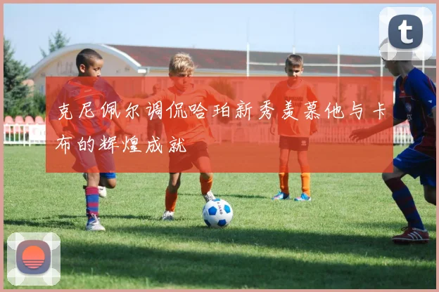 克尼佩尔调侃哈珀新秀羡慕他与卡布的辉煌成就