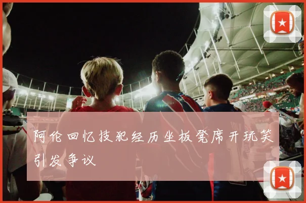 阿伦回忆技犯经历坐板凳席开玩笑引发争议