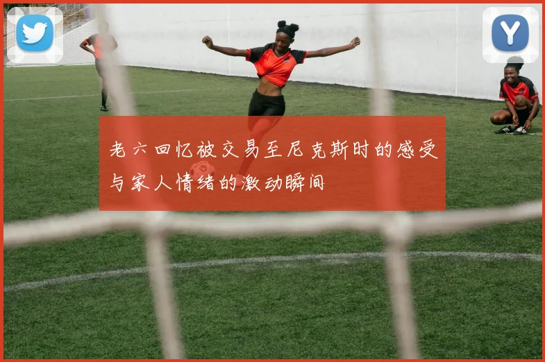 老六回忆被交易至尼克斯时的感受与家人情绪的激动瞬间