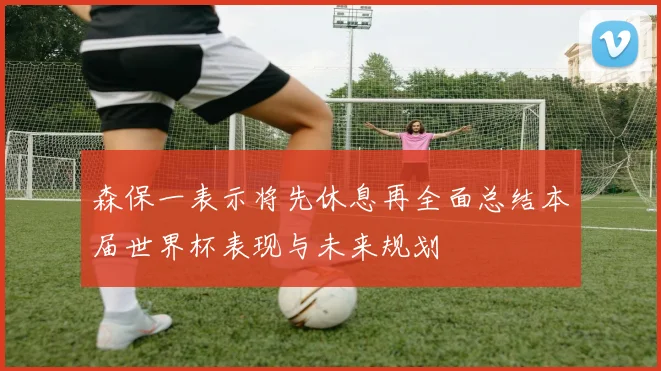 森保一表示将先休息再全面总结本届世界杯表现与未来规划